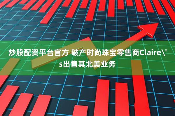 炒股配资平台官方 破产时尚珠宝零售商Claire's出售其北美业务