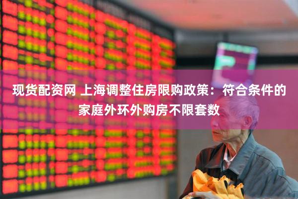 现货配资网 上海调整住房限购政策：符合条件的家庭外环外购房不限套数