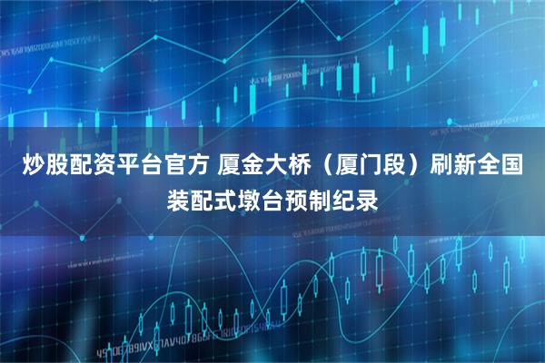 炒股配资平台官方 厦金大桥（厦门段）刷新全国装配式墩台预制纪录