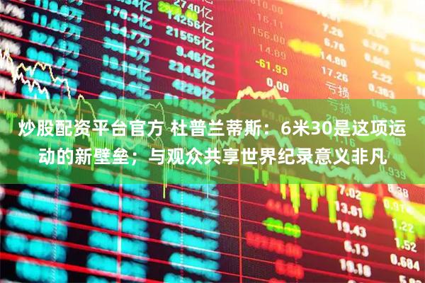 炒股配资平台官方 杜普兰蒂斯：6米30是这项运动的新壁垒；与观众共享世界纪录意义非凡