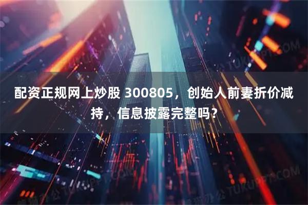 配资正规网上炒股 300805，创始人前妻折价减持，信息披露完整吗？