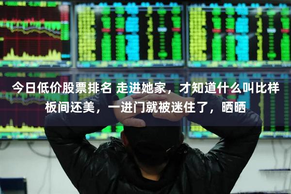 今日低价股票排名 走进她家，才知道什么叫比样板间还美，一进门就被迷住了，晒晒