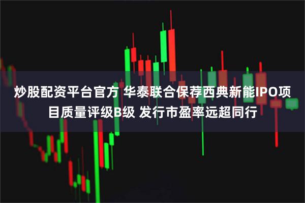 炒股配资平台官方 华泰联合保荐西典新能IPO项目质量评级B级 发行市盈率远超同行