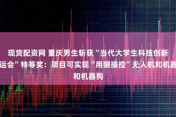 现货配资网 重庆男生斩获“当代大学生科技创新奥运会”特等奖：项目可实现“用眼操控”无人机和机器狗