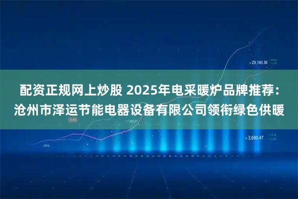 配资正规网上炒股 2025年电采暖炉品牌推荐：沧州市泽运节能电器设备有限公司领衔绿色供暖