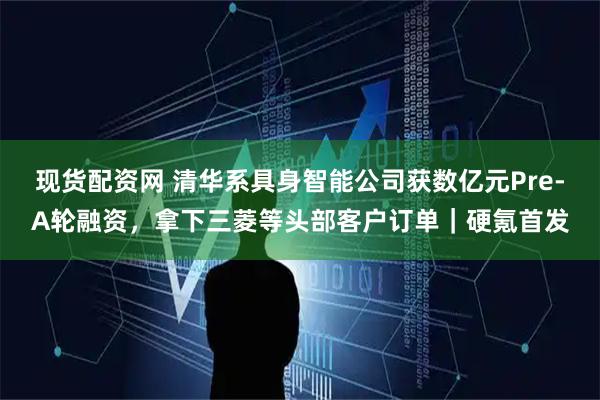 现货配资网 清华系具身智能公司获数亿元Pre-A轮融资，拿下三菱等头部客户订单｜硬氪首发