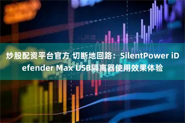 炒股配资平台官方 切断地回路：SilentPower iDefender Max USB隔离器使用效果体验