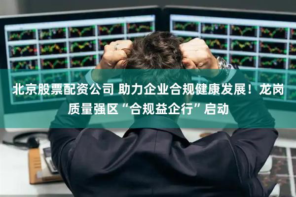 北京股票配资公司 助力企业合规健康发展！龙岗质量强区“合规益企行”启动
