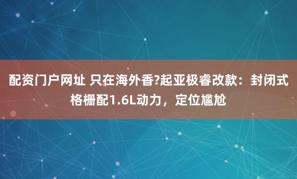 配资门户网址 只在海外香?起亚极睿改款：封闭式格栅配1.6L动力，定位尴尬