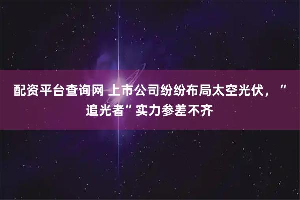 配资平台查询网 上市公司纷纷布局太空光伏，“追光者”实力参差不齐