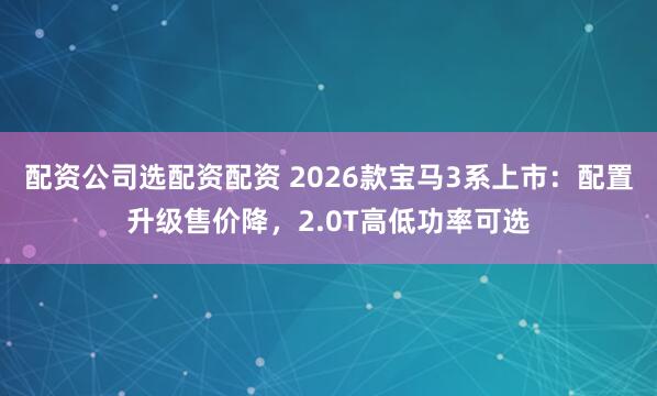 配资公司选配资配资 2026款宝马3系上市：配置升级售价降，2.0T高低功率可选