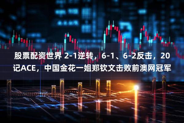 股票配资世界 2-1逆转，6-1、6-2反击，20记ACE，中国金花一姐郑钦文击败前澳网冠军