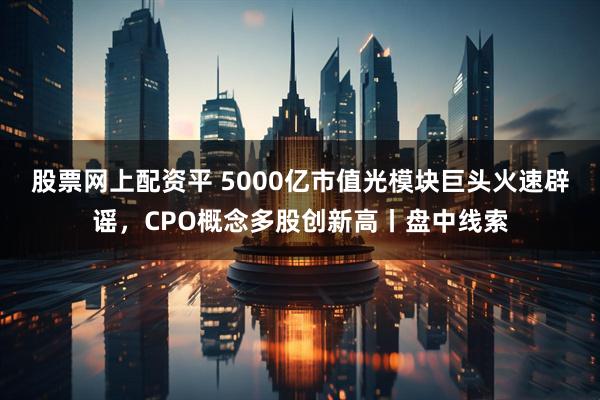 股票网上配资平 5000亿市值光模块巨头火速辟谣，CPO概念多股创新高丨盘中线索
