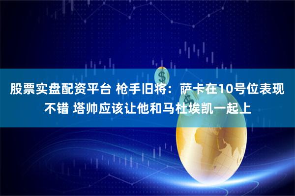 股票实盘配资平台 枪手旧将：萨卡在10号位表现不错 塔帅应该让他和马杜埃凯一起上