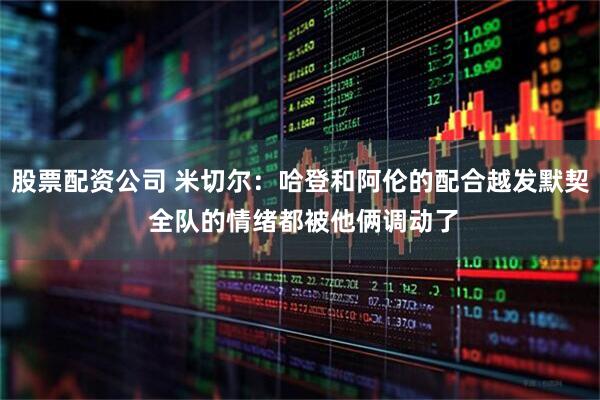 股票配资公司 米切尔：哈登和阿伦的配合越发默契 全队的情绪都被他俩调动了