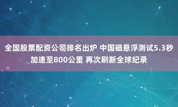 全国股票配资公司排名出炉 中国磁悬浮测试5.3秒加速至800公里 再次刷新全球纪录