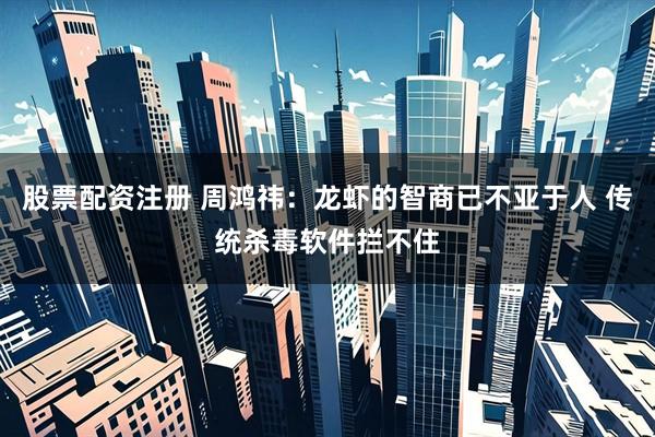 股票配资注册 周鸿祎：龙虾的智商已不亚于人 传统杀毒软件拦不住