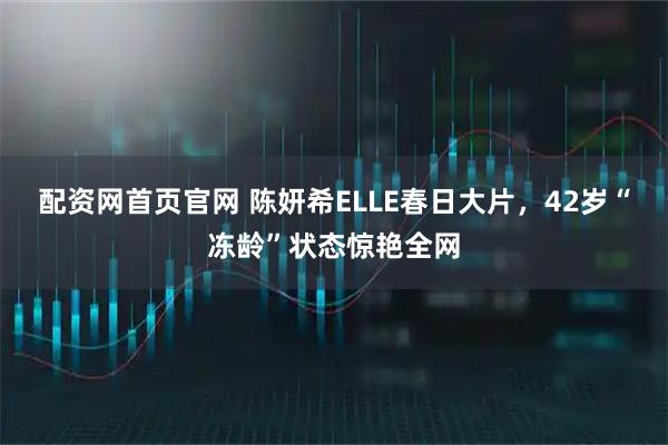 配资网首页官网 陈妍希ELLE春日大片，42岁“冻龄”状态惊艳全网