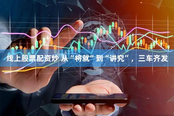 线上股票配资炒 从“将就”到“讲究”，三车齐发
