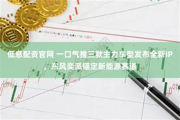 低息配资官网 一口气推三款主力车型发布全新IP，东风奕派锚定新能源赛道