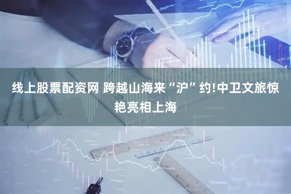 线上股票配资网 跨越山海来“沪”约!中卫文旅惊艳亮相上海