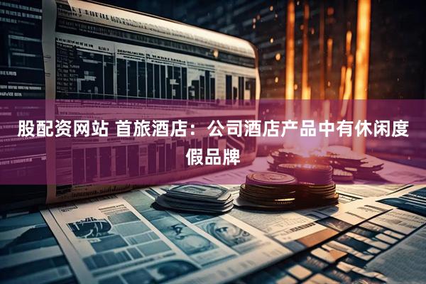 股配资网站 首旅酒店：公司酒店产品中有休闲度假品牌