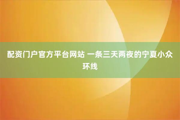 配资门户官方平台网站 一条三天两夜的宁夏小众环线