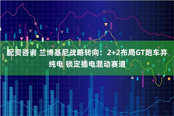 配资咨询 兰博基尼战略转向：2+2布局GT跑车弃纯电 锁定插电混动赛道