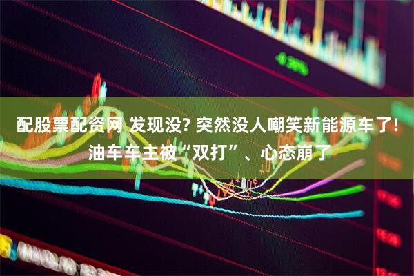 配股票配资网 发现没? 突然没人嘲笑新能源车了! 油车车主被“双打”、心态崩了