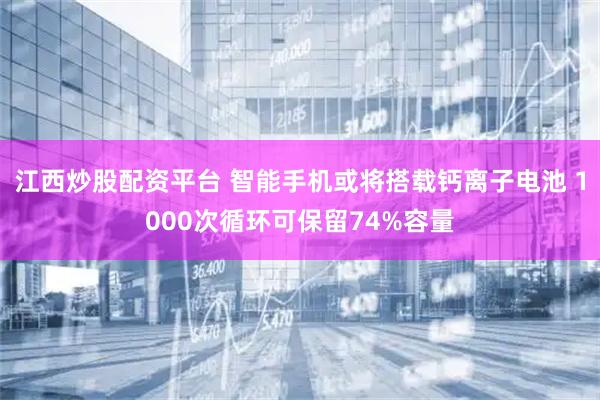 江西炒股配资平台 智能手机或将搭载钙离子电池 1000次循环可保留74%容量