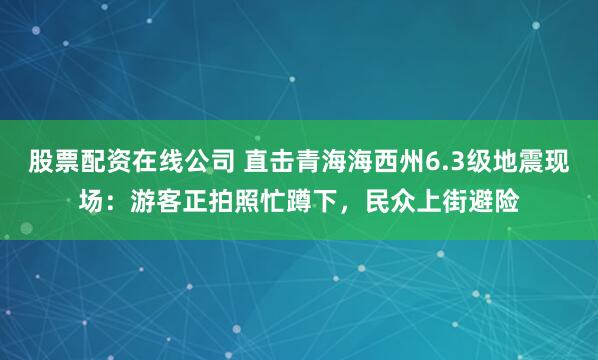 股票配资在线公司 直击青海海西州6.3级地震现场：游客正拍照忙蹲下，民众上街避险