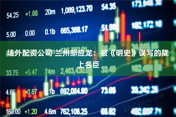 场外配资公司 兰州邹应龙：被《明史》误写的陇上名臣