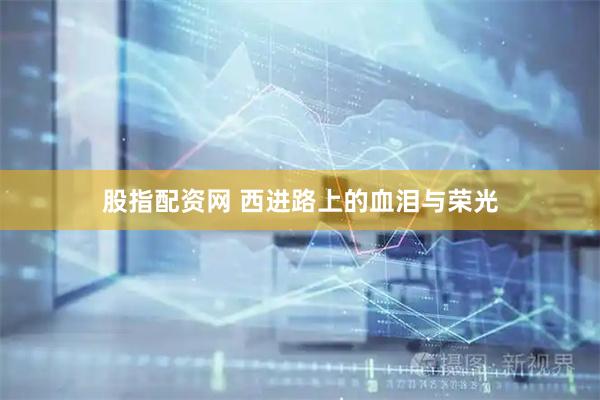 股指配资网 西进路上的血泪与荣光